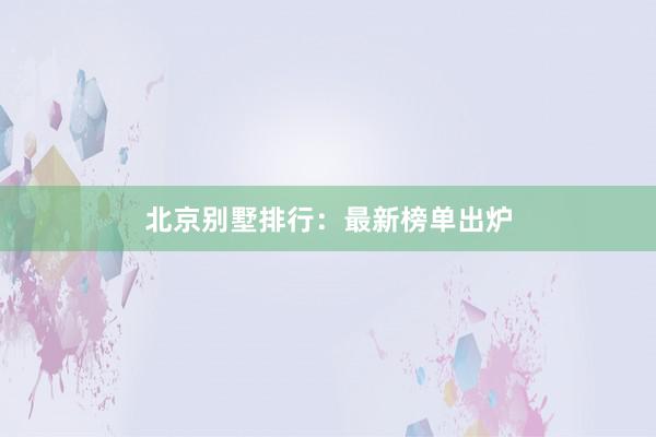 北京别墅排行：最新榜单出炉
