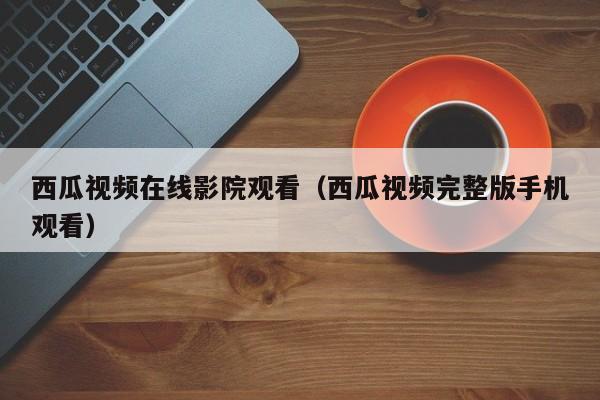 西瓜视频在线影院观看(西瓜视频完整版手机观看)