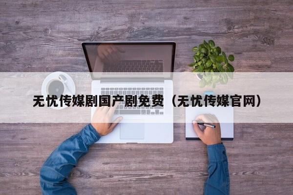无忧传媒剧国产剧免费(无忧传媒官网)
