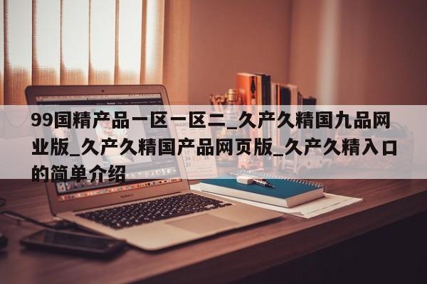99国精产品一区一区二_久产久精国九品网业版_久产久精国产品网页版_久产久精入口的简单介绍