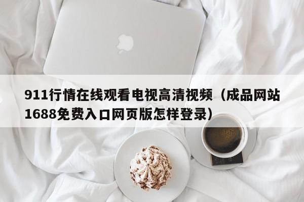 911行情在线观看电视高清视频(成品网站1688免费入口网页版怎样登录)
