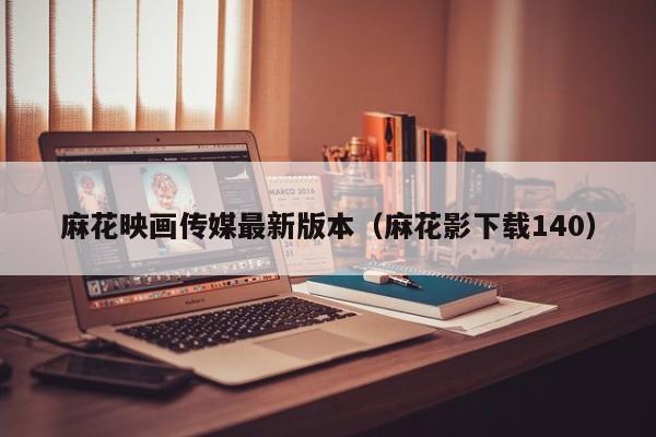 麻花映画传媒最新版本(麻花影下载140)