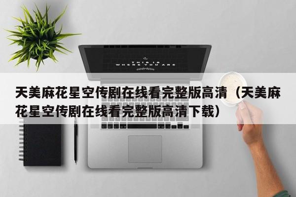 天美麻花星空传剧在线看完整版高清(天美麻花星空传剧在线看完整版高清下载)